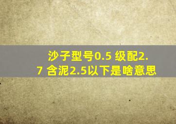 沙子型号0.5 级配2.7 含泥2.5以下是啥意思